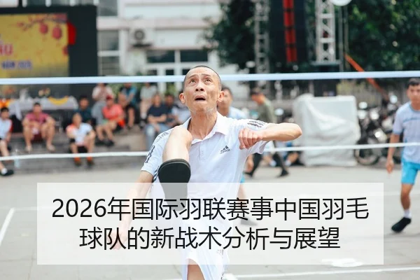 2026年国际羽联赛事中国羽毛球队的新战术分析与展望