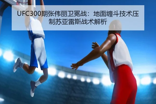 UFC300期张伟丽卫冕战：地面缠斗技术压制苏亚雷斯战术解析