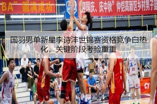 国羽男单新星李诗沣世锦赛资格竞争白热化，关键阶段考验重重
