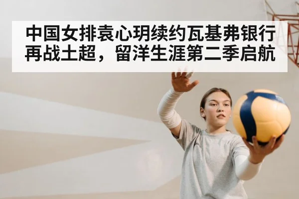 中国女排袁心玥续约瓦基弗银行再战土超,留洋生涯第二季启航